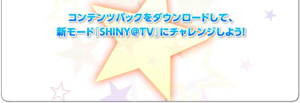 コンテンツパックをダウンロードして、新モード『SHINY@TV』にチャレンジしよう！