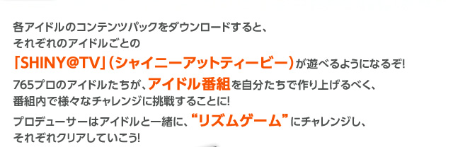 各アイドルのコンテンツパックをダウンロードすると、それぞれのアイドルごとの「ＳＨＩＮＹ＠ＴＶ」（シャイニーアットティービー）が遊べるようになるぞ！
