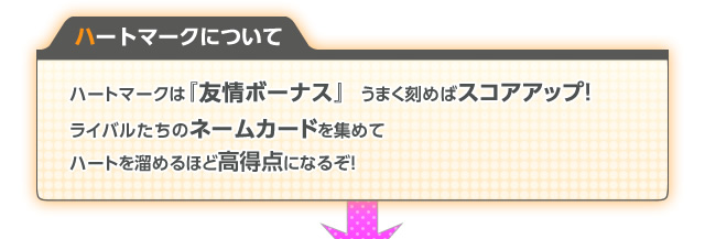 ハートマークは『友情ボーナス』  うまく刻めばスコアアップ！ライバルたちのネームカードを集めてハートを溜めるほど高得点になるぞ！