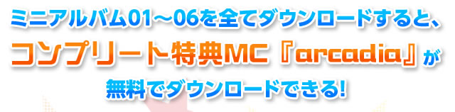 ミニアルバム01～06を全てダウンロードすると、コンプリート特典MC 『arcadia』がダウンロードできる！