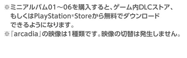 ※ミニアルバム01～06を購入すると、ゲーム内DLCストア、もしくはPlayStation®Storeから無料でダウンロードできるようになります。※『arcadia』の映像は1種類です。映像は切替は発生しません。