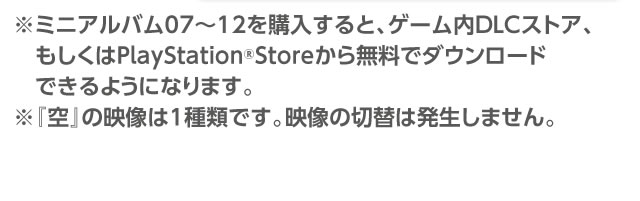 ※ミニアルバム07～12を購入すると、ゲーム内DLCストア、もしくはPlayStation®Storeから無料でダウンロードできるようになります。※『arcadia』の映像は1種類です。映像は切替は発生しません。