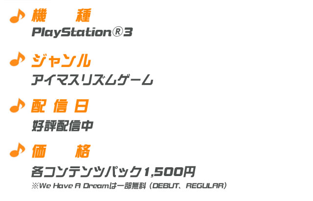 機種：PlayStation3　ジャンル：アイマスリズムゲーム　配信日：好評配信中　価格：各コンテンツパック1500円※We Have A Dreamは一部無料（DEBUT、REGULAR）